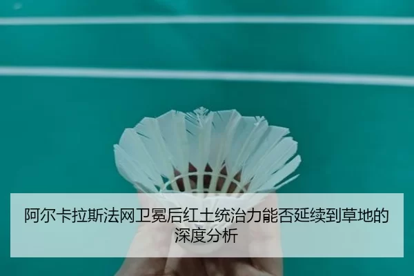 阿尔卡拉斯法网卫冕后红土统治力能否延续到草地的深度分析